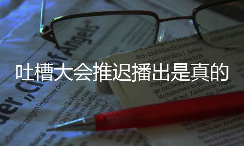 播出播出大会的吗第八槽大期为吐槽推迟吐延期会5是真什么